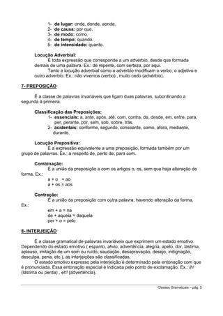 12345-

de lugar: onde, donde, aonde.
de causa: por que.
de modo: como.
de tempo: quando.
de intensidade: quanto.

Locução Adverbial:
É toda expressão que corresponde a um advérbio, desde que formada
demais de uma palavra. Ex.: de repente, com certeza, por aqui.
Tanto a locução adverbial como o advérbio modificam o verbo, o adjetivo e
outro adverbio. Ex.: não vivemos (verbo) , muito cedo (advérbio).
7- PREPOSIÇÃO
É a classe de palavras invariáveis que ligam duas palavras, subordinando a
segunda à primeira.
Classificação das Preposições:
1- essenciais: a, ante, após, até, com, contra, de, desde, em, entre, para,
per, perante, por, sem, sob, sobre, trás.
2- acidentais: conforme, segundo, consoante, como, afora, mediante,
durante.
Locução Prepositiva:
É a expressão equivalente a uma preposição, formada também por um
grupo de palavras. Ex.: a respeito de, perto de, para com.
Combinação:
É a união da preposição a com os artigos o, os, sem que haja alteração de
forma. Ex.:
a + o = ao
a + os = aos
Contração:
É a união da preposição com outra palavra, havendo alteração da forma.
Ex.:
em + a = na
de + aquela = daquela
per + o = pelo
8- INTERJEIÇÃO
É a classe gramatical de palavras invariáveis que exprimem um estado emotivo.
Dependendo do estado emotivo ( espanto, alivio, advertência, alegria, apelo, dor, lástima,
aplauso, imitação de um som ou ruído, saudação, desaprovação, desejo, indignação,
desculpa, pena, etc.), as interjeições são classificadas.
O estado emotivo expresso pela interjeição é determinado pela entonação com que
é pronunciada. Essa entonação especial é indicada pelo ponto de exclamação. Ex.: ih!
(lástima ou perda) , eh! (advertência).
Classes Gramaticais – pág. 5

 