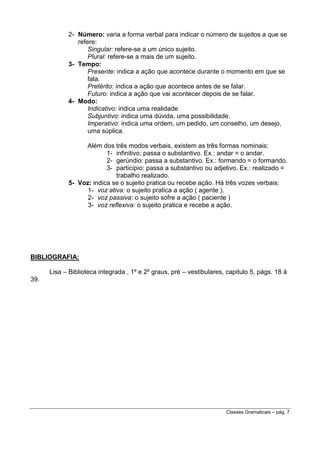 2- Número: varia a forma verbal para indicar o número de sujeitos a que se
refere:
Singular: refere-se a um único sujeito.
Plural: refere-se a mais de um sujeito.
3- Tempo:
Presente: indica a ação que acontece durante o momento em que se
fala.
Pretérito: indica a ação que acontece antes de se falar.
Futuro: indica a ação que vai acontecer depois de se falar.
4- Modo:
Indicativo: indica uma realidade
Subjuntivo: indica uma dúvida, uma possibilidade.
Imperativo: indica uma ordem, um pedido, um conselho, um desejo,
uma súplica.
Além dos três modos verbais, existem as três formas nominais:
1- infinitivo: passa o substantivo. Ex.: andar = o andar.
2- gerúndio: passa a substantivo. Ex.: formando = o formando.
3- particípio: passa a substantivo ou adjetivo. Ex.: realizado =
trabalho realizado.
5- Voz: indica se o sujeito pratica ou recebe ação. Há três vozes verbais:
1- voz ativa: o sujeito pratica a ação ( agente ).
2- voz passiva: o sujeito sofre a ação ( paciente )
3- voz reflexiva: o sujeito pratica e recebe a ação.

BIBLIOGRAFIA:
Lisa – Biblioteca integrada , 1º e 2º graus, pré – vestibulares, capitulo 5, págs. 18 à
39.

Classes Gramaticais – pág. 7

 