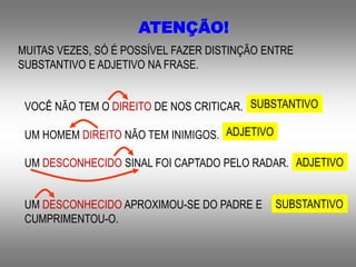 ATENÇÃO!
MUITAS VEZES, SÓ É POSSÍVEL FAZER DISTINÇÃO ENTRE
SUBSTANTIVO E ADJETIVO NA FRASE.
VOCÊ NÃO TEM O DIREITO DE NOS CRITICAR.
UM HOMEM DIREITO NÃO TEM INIMIGOS.
UM DESCONHECIDO SINAL FOI CAPTADO PELO RADAR.
UM DESCONHECIDO APROXIMOU-SE DO PADRE E
CUMPRIMENTOU-O.
SUBSTANTIVO
ADJETIVO
ADJETIVO
SUBSTANTIVO
 