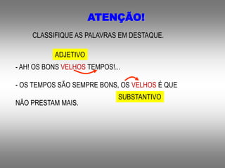 ATENÇÃO!
CLASSIFIQUE AS PALAVRAS EM DESTAQUE.
- AH! OS BONS VELHOS TEMPOS!...
- OS TEMPOS SÃO SEMPRE BONS, OS VELHOS É QUE
NÃO PRESTAM MAIS.
ADJETIVO
SUBSTANTIVO
 