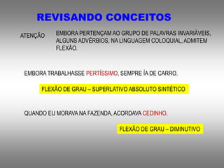 REVISANDO CONCEITOS
ATENÇÃO EMBORA PERTENÇAM AO GRUPO DE PALAVRAS INVARIÁVEIS,
ALGUNS ADVÉRBIOS, NA LINGUAGEM COLOQUIAL, ADMITEM
FLEXÃO.
EMBORA TRABALHASSE PERTÍSSIMO, SEMPRE ÍA DE CARRO.
FLEXÃO DE GRAU – SUPERLATIVO ABSOLUTO SINTÉTICO
QUANDO EU MORAVA NA FAZENDA, ACORDAVA CEDINHO.
FLEXÃO DE GRAU – DIMINUTIVO
 