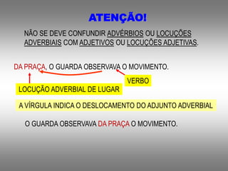 ATENÇÃO!
NÃO SE DEVE CONFUNDIR ADVÉRBIOS OU LOCUÇÕES
ADVERBIAIS COM ADJETIVOS OU LOCUÇÕES ADJETIVAS.
DA PRAÇA, O GUARDA OBSERVAVA O MOVIMENTO.
A VÍRGULA INDICA O DESLOCAMENTO DO ADJUNTO ADVERBIAL
VERBO
LOCUÇÃO ADVERBIAL DE LUGAR
O GUARDA OBSERVAVA DA PRAÇA O MOVIMENTO.
 