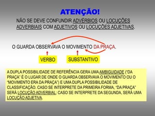 ATENÇÃO!
NÃO SE DEVE CONFUNDIR ADVÉRBIOS OU LOCUÇÕES
ADVERBIAIS COM ADJETIVOS OU LOCUÇÕES ADJETIVAS.
O GUARDA OBSERVAVA O MOVIMENTO DA PRAÇA.
VERBO
A DUPLA POSSIBILIDADE DE REFERÊNCIA GERA UMAAMBIGUIDADE (“DA
PRAÇA” É O LUGAR DE ONDE O GUARDA OBSERVAVA O MOVIMENTO OU O
“MOVIMENTO ERA DA PRAÇA”) E UMA DUPLA POSSIBILIDADE DE
CLASSIFICAÇÃO. CASO SE INTERPRETE DA PRIMEIRA FORMA, “DA PRAÇA”
SERÁ LOCUÇÃO ADVERBIAL; CASO SE INTERPRETE DA SEGUNDA, SERÁ UMA
LOCUÇÃO ADJETIVA.
SUBSTANTIVO
 
