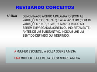 REVISANDO CONCEITOS
ARTIGO DENOMINA-SE ARTIGO A PALAVRA “O” (COM AS
VARIAÇÕES “OS”, “A”, “AS”) E A PALAVRA UM (COM AS
VARIAÇÕES “UNS”, “UMA”, “UMAS” QUANDO AO
SEREM EMPREGADAS (DIRETA OU INDIRETAMENTE)
ANTES DE UM SUBSTANTIVO, INDICAM-LHE UM
SENTIDO DEFINIDO OU INDEFINIDO.
A MULHER ESQUECEU A BOLSA SOBRE A MESA
UMA MULHER ESQUECEU A BOLSA SOBRE A MESA
 