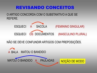 REVISANDO CONCEITOS
O ARTIGO CONCORDA COM O SUBSTANTIVO A QUE SE
REFERE.
ESQUECI A SACOLA (FEMININO SINGULAR)
ESQUECI OS DOCUMENTOS (MASCULINO PLURAL)
NÃO SE DEVE CONFUNDIR ARTIGOS COM PREPOSIÇÕES.
MATOU O BANDIDOA BALA
MATOU O BANDIDO A PAULADAS NOÇÃO DE MODO
 