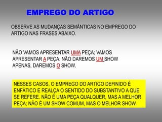 EMPREGO DO ARTIGO
OBSERVE AS MUDANÇAS SEMÂNTICAS NO EMPREGO DO
ARTIGO NAS FRASES ABAIXO.
NÃO VAMOS APRESENTAR UMA PEÇA; VAMOS
APRESENTAR A PEÇA. NÃO DAREMOS UM SHOW
APENAS, DAREMOS O SHOW.
NESSES CASOS, O EMPREGO DO ARTIGO DEFINIDO É
ENFÁTICO E REALÇA O SENTIDO DO SUBSTANTIVO A QUE
SE REFERE. NÃO É UMA PEÇA QUALQUER, MAS A MELHOR
PEÇA; NÃO É UM SHOW COMUM, MAS O MELHOR SHOW.
 