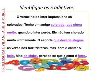 Identifique os 5 adjetivos
20/07/2015 10
O vermelho do Inter impressiona os
colorados. Tenho um amigo colorado1 que chora
muito2 quando o Inter perde. Ele não tem chorado
muito ultimamente. O esporte que deveria alegrar3
as vezes nos traz tristezas, mas com o cantar o
belo4 hino do clube5 percebe-se que o amor é forte6.
 