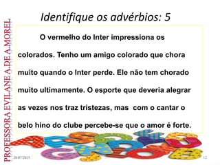 Identifique os advérbios: 5
20/07/2015 12
O vermelho do Inter impressiona os
colorados. Tenho um amigo colorado que chora
muito quando o Inter perde. Ele não tem chorado
muito ultimamente. O esporte que deveria alegrar
as vezes nos traz tristezas, mas com o cantar o
belo hino do clube percebe-se que o amor é forte.
 