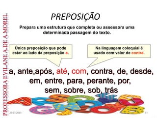 PREPOSIÇÃO
20/07/2015 15
Prepara uma estrutura que completa ou assessora uma
determinada passagem do texto.
a, ante,após, até, com, contra, de, desde,
em, entre, para, perante, por,
sem, sobre, sob, trás
Única preposição que pode
estar ao lado da preposição a.
Na linguagem coloquial é
usado com valor de contra.
 