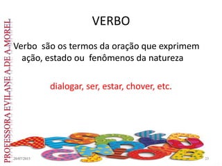 VERBO
Verbo são os termos da oração que exprimem
ação, estado ou fenômenos da natureza
dialogar, ser, estar, chover, etc.
20/07/2015 23
 