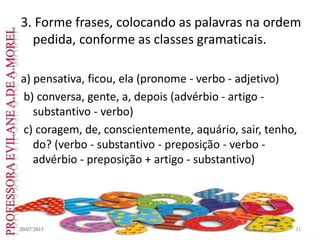 3. Forme frases, colocando as palavras na ordem
pedida, conforme as classes gramaticais.
a) pensativa, ficou, ela (pronome - verbo - adjetivo)
b) conversa, gente, a, depois (advérbio - artigo -
substantivo - verbo)
c) coragem, de, conscientemente, aquário, sair, tenho,
do? (verbo - substantivo - preposição - verbo -
advérbio - preposição + artigo - substantivo)
20/07/2015 31
 