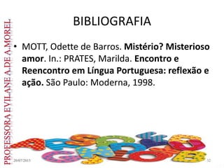 BIBLIOGRAFIA
• MOTT, Odette de Barros. Mistério? Misterioso
amor. In.: PRATES, Marilda. Encontro e
Reencontro em Língua Portuguesa: reflexão e
ação. São Paulo: Moderna, 1998.
20/07/2015 32
 