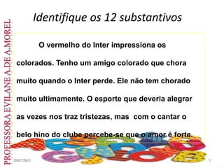 Identifique os 12 substantivos
20/07/2015 5
O vermelho do Inter impressiona os
colorados. Tenho um amigo colorado que chora
muito quando o Inter perde. Ele não tem chorado
muito ultimamente. O esporte que deveria alegrar
as vezes nos traz tristezas, mas com o cantar o
belo hino do clube percebe-se que o amor é forte.
 