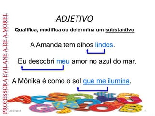 ADJETIVO
20/07/2015 7
Qualifica, modifica ou determina um substantivo
A Amanda tem olhos lindos.
Eu descobri meu amor no azul do mar.
A Mônika é como o sol que me ilumina.
 