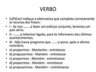 VERBO
• (UFSCar) Indique a alternativa que completa corretamente
as lacunas das frases:
• I - Se nos ....... a fazer um esforço conjunto, teremos um
país sério.
• II - .......o televisor ligado, para te informares dos últimos
acontecimentos.
• III - Não havia programa que .......o povo, após o último
noticiário.
• a) propormos - Mantenha - entretesse
• b) propusermos - Mantém - entretesse
• c) propormos - Mantém - entretivesse
• d) propormos - Mantém - entretesse
• e) propusermos - Mantém – entretivesse
 