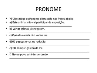 PRONOME
• 7) Classifique o pronome destacado nas frases abaixo:
• a) Este animal não vai participar da exposição.
__________________________________________
• b) Vários atletas já chegaram.
_______________________________________________________
• c) Quantos ainda não votaram?
______________________________________________________
• d)Há poucos erros na redação.
______________________________________________________
• e) Ela sempre gostou de ler.
______________________________________________________
• f) Nosso povo está despertando.
______________________________________________________
 