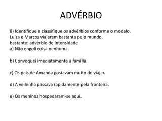 ADVÉRBIO
8) Identifique e classifique os advérbios conforme o modelo.
Luiza e Marcos viajaram bastante pelo mundo.
bastante: advérbio de intensidade
a) Não engoli coisa nenhuma.
b) Convoquei imediatamente a família.
c) Os pais de Amanda gostavam muito de viajar.
d) A velhinha passava rapidamente pela fronteira.
e) Os meninos hospedaram-se aqui.
 