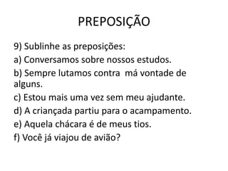 PREPOSIÇÃO
9) Sublinhe as preposições:
a) Conversamos sobre nossos estudos.
b) Sempre lutamos contra má vontade de
alguns.
c) Estou mais uma vez sem meu ajudante.
d) A criançada partiu para o acampamento.
e) Aquela chácara é de meus tios.
f) Você já viajou de avião?
 