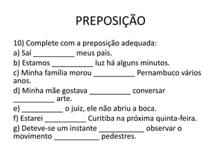 PREPOSIÇÃO
10) Complete com a preposição adequada:
a) Saí __________ meus pais.
b) Estamos __________ luz há alguns minutos.
c) Minha família morou __________ Pernambuco vários
anos.
d) Minha mãe gostava __________ conversar
__________ arte.
e) __________ o juiz, ele não abriu a boca.
f) Estarei __________ Curitiba na próxima quinta-feira.
g) Deteve-se um instante ___________ observar o
movimento ___________ pedestres.
 