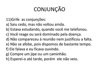 CONJUNÇÃO
11)Grife as conjunções:
a) Saiu cedo, mas não voltou ainda.
b) Estava estudando, quando você me telefonou.
c) Você reage ou será dominado pela doença.
d) Não compareceu à reunião nem justificou a falta.
e) Não se afobe, pois dispomos de bastante tempo.
f) Ele falava e eu ficava ouvindo.
g) Compre um jipe ou um caminhão.
h) Esperei-o até tarde, porém ele não veio.
 