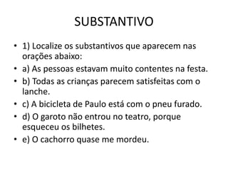 SUBSTANTIVO
• 1) Localize os substantivos que aparecem nas
orações abaixo:
• a) As pessoas estavam muito contentes na festa.
• b) Todas as crianças parecem satisfeitas com o
lanche.
• c) A bicicleta de Paulo está com o pneu furado.
• d) O garoto não entrou no teatro, porque
esqueceu os bilhetes.
• e) O cachorro quase me mordeu.
 
