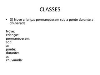 CLASSES
• D) Nove crianças permaneceram sob a ponte durante a
chuvarada.
Nove:
crianças:
permaneceram:
sob:
a:
ponte:
durante:
a:
chuvarada:
 