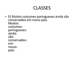 CLASSES
• E) Muitos costumes portugueses ainda são
conservados em nosso país.
Muitos:
costumes:
portugueses:
ainda:
são:
conservados:
em:
nosso:
país:
 