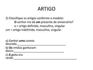 ARTIGO
2) Classifique os artigos conforme o modelo:
O senhor me dá um presente de aniversário?
o = artigo definido, masculino, singular
um = artigo indefinido, masculino, singular
a) Ganhei uma caneta
dourada.______________________________
b) Os irmãos ganharam
doces._______________________________
c) A gaita era
verde._______________________________________
 