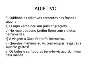 ADJETIVO
3) Sublinhe os adjetivos presentes nas frases a
seguir:
a) O sapo verde deu um pulo engraçado.
b) No meu pequeno jardim florescem violetas
perfumadas.
c) A viagem a Ouro Preto foi instrutiva.
d) Quantos meninos eu vi, com roupas rasgadas e
sapatos gastos!
e) Os belos e cantadores bem-te-vis acordam-me
pela manhã.
 