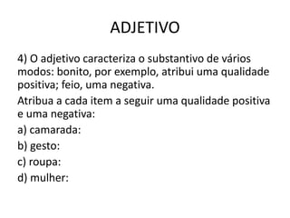ADJETIVO
4) O adjetivo caracteriza o substantivo de vários
modos: bonito, por exemplo, atribui uma qualidade
positiva; feio, uma negativa.
Atribua a cada item a seguir uma qualidade positiva
e uma negativa:
a) camarada:
b) gesto:
c) roupa:
d) mulher:
 