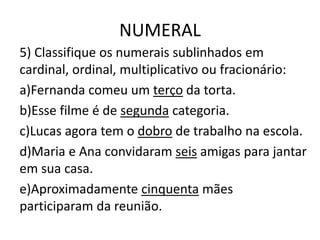 NUMERAL
5) Classifique os numerais sublinhados em
cardinal, ordinal, multiplicativo ou fracionário:
a)Fernanda comeu um terço da torta.
b)Esse filme é de segunda categoria.
c)Lucas agora tem o dobro de trabalho na escola.
d)Maria e Ana convidaram seis amigas para jantar
em sua casa.
e)Aproximadamente cinquenta mães
participaram da reunião.
 