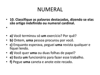 NUMERAL
• 10. Classifique as palavras destacadas, dizendo se elas
são artigo indefinido ou numeral cardinal.
•
• a) Você terminou só um exercício? Por quê?
• b) Ontem, uma pessoa procurou por você.
• c) Enquanto esperava, peguei uma revista qualquer e
fiquei lendo.
• d) Você quer uma ou duas folhas de papel?
• e) Basta um funcionário para fazer esse trabalho.
• f) Pegue uma caneta e anote este recado.
 