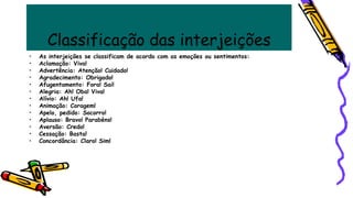 Classificação das interjeições
• As interjeições se classificam de acordo com as emoções ou sentimentos:
• Aclamação: Viva!
• Advertência: Atenção! Cuidado!
• Agradecimento: Obrigado!
• Afugentamento: Fora! Sai!
• Alegria: Ah! Oba! Viva!
• Alívio: Ah! Ufa!
• Animação: Coragem!
• Apelo, pedido: Socorro!
• Aplauso: Bravo! Parabéns!
• Aversão: Credo!
• Cessação: Basta!
• Concordância: Claro! Sim!
 
