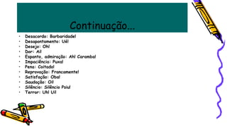 Continuação...
• Desacordo: Barbaridade!
• Desapontamento: Ué!
• Desejo: Oh!
• Dor: Ai!
• Espanto, admiração: Ah! Caramba!
• Impaciência: Puxa!
• Pena: Coitado!
• Reprovação: Francamente!
• Satisfação: Oba!
• Saudação: Oi!
• Silêncio: Silêncio Psiu!
• Terror: Uh! Ui!
 
