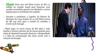 - Mané doou 250 mil libras (cerca de R$ 1,5
milhão na cotação atual) para financiar uma
escolha secundária gratuita em Bambali e enviou
laptops para os estudantes da unidade.
- Durante a pandemia, o jogador do Bayern de
Munique fez uma doação de 41 mil libras (cerca
de R$ 245 mil) para o comitê de combate a
Covid-19 do Senegal.
- Mané paga 70 euros (cerca de R$ 365) a cada
família e fornece internet 4G de forma gratuita para
todos de Bambali buscando diminuir a desigualdade
e a falta de comunicação das áreas rurais com o
restante de Senegal.
 