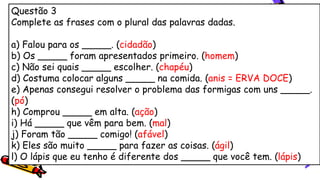 Questão 3
Complete as frases com o plural das palavras dadas.
a) Falou para os _____. (cidadão)
b) Os _____ foram apresentados primeiro. (homem)
c) Não sei quais _____ escolher. (chapéu)
d) Costuma colocar alguns _____ na comida. (anis = ERVA DOCE)
e) Apenas consegui resolver o problema das formigas com uns _____.
(pó)
h) Comprou _____ em alta. (ação)
i) Há _____ que vêm para bem. (mal)
j) Foram tão _____ comigo! (afável)
k) Eles são muito _____ para fazer as coisas. (ágil)
l) O lápis que eu tenho é diferente dos _____ que você tem. (lápis)
 