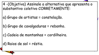 4 -(Objetiva) Assinale a alternativa que apresenta o
substantivo coletivo CORRETAMENTE:
a) Grupo de artistas = constelação.
b) Grupo de cavalgaduras = rebanho.
c) Cadeia de montanhas = cordilheira.
d) Raios de sol = réstia.
 