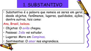 1. SUBSTANTIVO
• Substantivo é a palavra que nomeia os seres em geral,
desde objetos, fenômenos, lugares, qualidades, ações,
dentre outros, tais como:
Ana, Brasil, beleza.
• Objetos: O avião chegou.
• Pessoas: João vai estudar.
• Lugares: Moro em Campinas.
• Sentimentos: O amor nos engrandece.
 