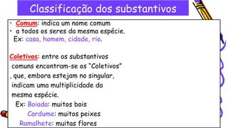 Classificação dos substantivos
• Comum: indica um nome comum
• a todos os seres da mesma espécie.
Ex: casa, homem, cidade, rio.
Coletivos: entre os substantivos
comuns encontram-se os “Coletivos”
, que, embora estejam no singular,
indicam uma multiplicidade da
mesma espécie.
Ex: Boiada: muitos bois
Cardume: muitos peixes
Ramalhete: muitas flores
 
