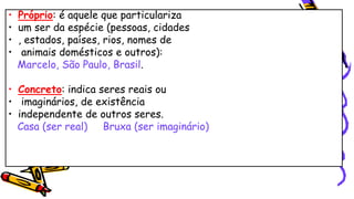 • Próprio: é aquele que particulariza
• um ser da espécie (pessoas, cidades
• , estados, países, rios, nomes de
• animais domésticos e outros):
Marcelo, São Paulo, Brasil.
• Concreto: indica seres reais ou
• imaginários, de existência
• independente de outros seres.
Casa (ser real) Bruxa (ser imaginário)
 
