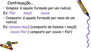 Continuação...
• Simples: é aquele formado por um radical.
Ex: flor maçã couve
• Composto: é aquele formado por mais de um
radical.
Ex: banana-maçã (composto de banana + maçã)
couve-flor ( composto por couve + flor)
 