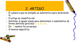 2. ARTIGO
• É a palavra que se antepõe ao substantivo para determiná-
lo.
• O artigo se classifica em:
• Definido: é aquele usado para determinar o substantivo de
forma definida (precisa): o, a, os, as.
• Ex: O menino foi ao parque.
• O menino específico.
 