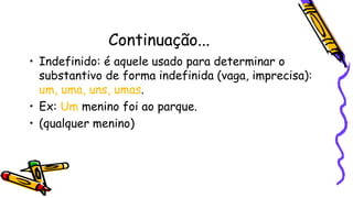 Continuação...
• Indefinido: é aquele usado para determinar o
substantivo de forma indefinida (vaga, imprecisa):
um, uma, uns, umas.
• Ex: Um menino foi ao parque.
• (qualquer menino)
 