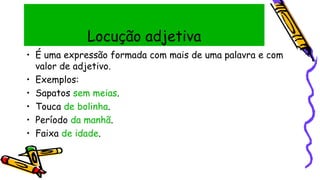 Locução adjetiva
• É uma expressão formada com mais de uma palavra e com
valor de adjetivo.
• Exemplos:
• Sapatos sem meias.
• Touca de bolinha.
• Período da manhã.
• Faixa de idade.
 