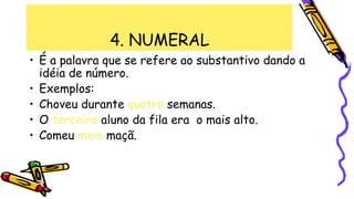 4. NUMERAL
• É a palavra que se refere ao substantivo dando a
idéia de número.
• Exemplos:
• Choveu durante quatro semanas.
• O terceiro aluno da fila era o mais alto.
• Comeu meia maçã.
 