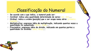Classificação do Numeral
• De acordo com o que indica, o numeral pode ser:
• Cardinal: indica uma quantidade determinada de seres: um, dois...
• Ordinal: indica a ordem (posição) que o ser ocupa numa série: primeiro,
segundo...
• Multiplicativo: expressa idéia de multiplicação, indicando quantas vezes a
quantidade foi aumentada: dobro, triplo...
• Fracionário: expressa idéia de divisão, indicando em quantas partes a
quantidade foi dividida: meio, terço...
 