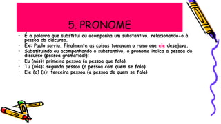 5. PRONOME
• É a palavra que substitui ou acompanha um substantivo, relacionando-o à
pessoa do discurso.
• Ex: Paulo sorriu. Finalmente as coisas tomavam o rumo que ele desejava.
• Substituindo ou acompanhando o substantivo, o pronome indica a pessoa do
discurso (pessoa gramatical):
• Eu (nós): primeira pessoa (a pessoa que fala)
• Tu (vós): segunda pessoa (a pessoa com quem se fala)
• Ele (a) (s): terceira pessoa (a pessoa de quem se fala)
 