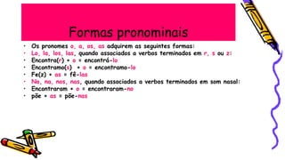 Formas pronominais
• Os pronomes o, a, os, as adquirem as seguintes formas:
• Lo, la, los, las, quando associados a verbos terminados em r, s ou z:
• Encontra(r) + o = encontrá-lo
• Encontramo(s) + o = encontramo-lo
• Fe(z) + as = fê-las
• No, na, nos, nas, quando associados a verbos terminados em som nasal:
• Encontraram + o = encontraram-no
• põe + as = põe-nas
 