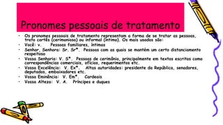 Pronomes pessoais de tratamento
• Os pronomes pessoais de tratamento representam a forma de se tratar as pessoas,
trato cortês (cerimonioso) ou informal (íntimo). Os mais usados são:
• Você: v. Pessoas familiares, íntimas
• Senhor, Senhora: Sr. Srª. Pessoas com as quais se mantém um certo distanciamento
respeitoso
• Vossa Senhoria: V. Sª. Pessoas de cerimônia, principalmente em textos escritos como
correspondências comerciais, ofícios, requerimentos etc.
• Vossa Excelência: V. Exª. Altas autoridades: presidente da República, senadores,
deputados, embaixadores etc.
• Vossa Eminência: V. Emª. Cardeais
• Vossa Alteza: V. A. Príncipes e duques
 