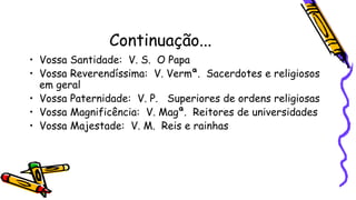Continuação...
• Vossa Santidade: V. S. O Papa
• Vossa Reverendíssima: V. Vermª. Sacerdotes e religiosos
em geral
• Vossa Paternidade: V. P. Superiores de ordens religiosas
• Vossa Magnificência: V. Magª. Reitores de universidades
• Vossa Majestade: V. M. Reis e rainhas
 